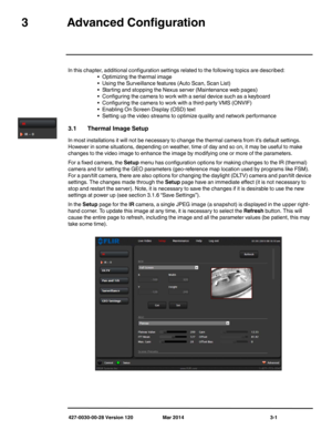Page 33427-0030-00-28 Version 120 Mar 2014 3-1
3Advanced Configuration
In this chapter, additional configuration settings related to the following topics are described:
• Optimizing the thermal image
• Using the Surveillance features (Auto Scan, Scan List)
• Starting and stopping the Nexus server (Maintenance web pages)
• Configuring the camera to work with a serial device such as a keyboard
• Configuring the camera to work with a third-party VMS (ONVIF)
• Enabling On Screen Display (OSD) text
• Setting up the...