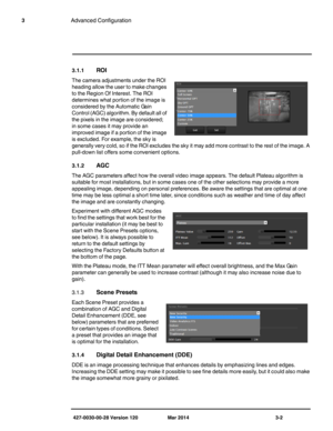 Page 34427-0030-00-28 Version 120 Mar 2014 3-2
3Advanced Configuration
3.1.1ROI
The camera adjustments under the ROI 
heading allow the user to make changes 
to the Region Of Interest. The ROI 
determines what portion of the image is 
considered by the Automatic Gain 
Control (AGC) algorithm. By default all of 
the pixels in the image are considered; 
in some cases it may provide an 
improved image if a portion of the image 
is excluded. For example, the sky is 
generally very cold, so if the ROI excludes the...