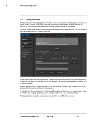 Page 49427-0030-00-28 Version 120 Mar 2014 3-17
3Advanced Configuration
3.9 Configuration File 
The Configuration File web page allows the Nexus Server configuration to be displayed or backed up 
locally (on the camera). The configuration file can also be downloaded to another computer for 
backup, or a new configuration file can be uploaded from a computer to the camera. 
Shown at the top of the screen is the configuration script file in a scrollable window. This can be useful 
if you ever need help from a...