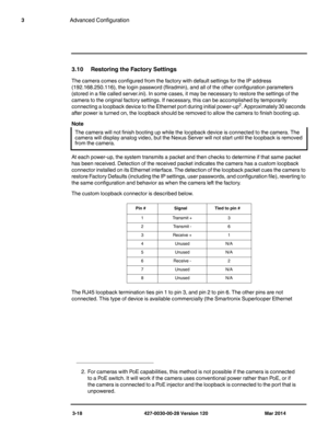 Page 503-18 427-0030-00-28 Version 120 Mar 2014
3Advanced Configuration
3.10 Restoring the Factory Settings
The camera comes configured from the factory with default settings for the IP address 
(192.168.250.116), the login password (fliradmin), and all of the other configuration parameters 
(stored in a file called server.ini). In some cases, it may be necessary to restore the settings of the 
camera to the original factory settings. If necessary, this can be accomplished by temporarily 
connecting a loopback...