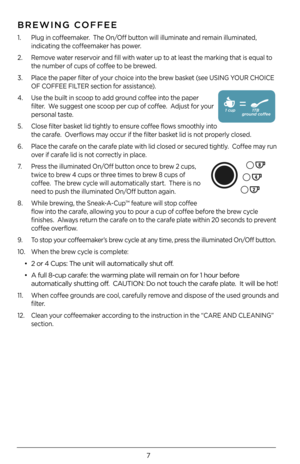 Page 77
BREWING COFFEE
1. Plug in coffeemaker.  The On/Off button will illuminate and remain illuminated, 
indicating the coffeemaker has power. 
2. Remove water reservoir and fill with water up to at least the marking that is equal to 
the number of cups of coffee to be brewed. 
3. Place the paper filter of your choice into the brew basket (see USING YOUR CHOICE 
OF COFFEE FILTER section for assistance).  
\b. Use the built in scoop to add ground coffee into the paper 
filter.  We suggest one scoop per cup of...