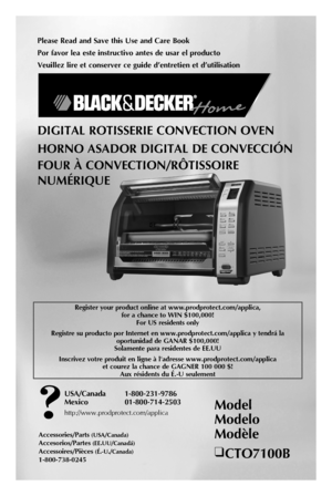 Page 1
Please Read and Save this Use and Care Book
Por favor lea este instructivo antes de usar el producto
Veuillez lire et conserver ce guide d’entretien et d’utilisation
Model 
Modelo 
Modèle
❑ CTO7100B
USA/Canada  1-800-231-9786
Mexico   01-800-714-2503
http://www.prodprotect.com/applica
Accessories/Parts (USA/Canada)
Accesorios/Partes (EE.UU/Canadá)
Accessoires/Pièces (É.-U./Canada) 
1-800-738-0245
DIGITAL ROTISSERIE CONVECTION OVEN
HORNO ASADOR DIGITAL DE CONVECCIÓN
FOUR À CONVECTION/RÔTISSOIRE...