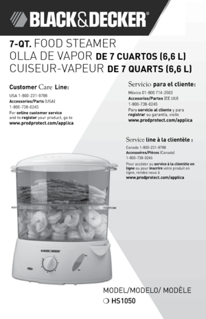 Page 11
7-QT. FOOD STEAMER
OLLA DE VAPOR
 DE 7 CUARTOS (6,6 L\f
CUISEUR-VAPEUR DE 7 QUARTS (6,6 L\f\L
Model/Model o/ ModÈle
❍  HS1050
Cust\bmer Care Line:
 
USA 1-800-231-978\f
Access\bries/Parts (USA) 
1-800-738-024\b
For \bnline cust\bmer service  
and to register your product, go to 
www.pr\bdpr\btect.c\bm/applica
Service line à la clientèle : Canada 1-800-231-9\778\f
Access\bires/Pièces (Canada)
1-800-738-024\b
Pour accéder au service à la clientèle en 
ligne ou pour inscrire votre produit en 
ligne,...