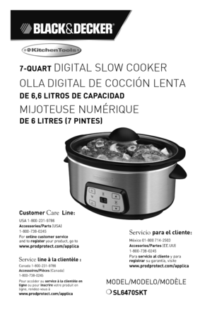 Page 11
MODEL/MODELO/MODÈLE
❍	SL6470SKT
7-QUART DIGITAL SLOW COOKER
OLLA DIGITAL DE COCCIÓN LENTA 
DE 6,6 LITR\fS DE CAPACIDAD
MIJOTEUSE NUM\fRIQUE 
DE 6 LITRES (7 PI\bTES)
Customer Care Line:	USA	1-800-231-978\f
Accessories/Parts (USA)	
1-800-738-024\b
For	online customer service  and	to	register	your	product,	go	to 
www.prodprotect.com/applica
Service line à la clientèl\Ie :
Canada	1-800-231-978\fAccessoires/Pièces (Canada)1-800-738-024\b
Pour	accéder	au	service à la clientèle en ligne	ou	pour	inscrire	votre...