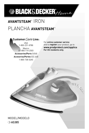 Page 1AvAntStEAMTM IRON
PLANCHA
 Av AntStEAMTM
Model/Model o
❍	 AS385
For	online customer service  
and	to	register	your	product,	go	to  
www.prodprotect.com/applica 
For US residents only.
CustomerCare  Line:	
USA	
1-800-231-9786
Mexico	
01-800	714-2503
Accessories/Parts (USA)	
Accesorios/Partes (ee.UU)	 1-800-738-0245 