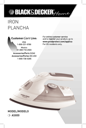 Page 11
IRON
PLANCHA
Model/Modelo
❍ AS600
For online customer service  
and to register your product, go to 
www.prodprotect.com/applica
For US residents only.
CustomerCare Line: 
USA 
1-800-231-9786
Mexico 
01-800 714-2503
Accessories/Parts (USA)
Accessorios/Partes (ee.UU)   1-800-738-0245 
