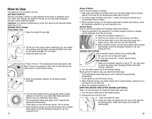 Page 712
11
How to Use
this appliance is for household use only. 
GETTING STARTED
remove any labels, stickers or tags attached to the body or soleplate of the 
iron.  note:  use ordinary tap water for ironing.  do not use water processed 
through a home softening system.
Important: For optimum performance, let the iron stand for 90 seconds before 
beginning to iron.
IRONING WITH STEAM
Filling Water Tank
1.  open the water-fill cover  (A).
2.  t ilt the iron and using a clean measuring cup, pour water 
into...