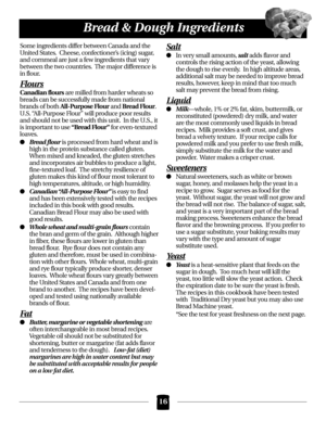 Page 16Some ingredients differ between Canada and the
United States.  Cheese, confectioner’s (icing) sugar,
and cornmeal are just a few ingredients that vary
between the two countries.  The major difference is
in flour.
Flours
Canadian floursare milled from harder wheats so
breads can be successfully made from national
brands of both 
All-Purpose Flourand Bread Flour.
U.S. “All-Purpose Flour” will produce poor results
and should not be used with this unit.  In the U.S., it
is important to use 
“Bread Flour”for...