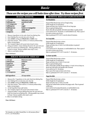 Page 1919
Basic
*In Canada, use either bread flour or all-purpose flour;
in U.S., use bread flour.
These are the recipes you will bake time after time. Try these recipes first.
BASIC WHITE
BRAN MUFFIN BREAD
1-1/3 cups  lukewarm water
2 tablespoons powdered milk
1-1/2 teaspoons  salt
1 tablespoon  sugar
2 tablespoons  butter or margarine
3-3/4 cups  white flour*
1 teaspoon  yeast 
1. Measure ingredients in the order listed into Baking Pan.
2. Insert Baking Pan securely into unit; close lid.
3. Select...