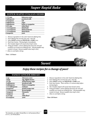 Page 22Super Rapid Bake
22
Sweet
1. Measure ingredients in the order listed into Baking Pan.
2.  Insert Baking Pan securely into unit;  close lid.
3. Select 
RAPID setting and REGULAR or DARK crust.
4. Push Start button.  Mixing begins immediately.
5. The Complete Signal will sound when bread is done.
6. Using pot holders, remove Baking Pan from the unit and 
carefully turn bread out of Baking Pan.  (Mixing paddle may
remain in bread.  Remove paddle when loaf is cool.)
7.  Allow to cool before slicing.
Time:...