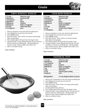 Page 2424
Grain
*In Canada, use either bread flour or all-purpose flour;
in U.S., use bread flour.
100% WHOLE WHEAT
1-1/2 cups  lukewarm water
2 tablespoons  powdered milk
1-1/2 teaspoons  salt
2 tablespoons  honey
2 tablespoons  molasses
2 tablespoons  butter or margarine
3-3/4 cups  whole wheat flour
1-3/4 teaspoons  yeast
1. Measure ingredients in the order listed into Baking Pan.
2. Insert Baking Pan securely into unit; close lid.
3. Select 
GRAIN setting.  
4. Push Start button.  There will be a 25-minute...