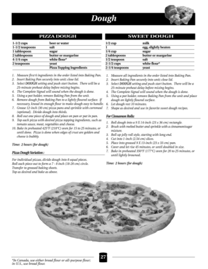 Page 27*In Canada, use either bread flour or all-purpose flour;
in U.S., use bread flour.
Dough
1. Measure first 6 ingredients in the order listed into Baking Pan.
2. Insert Baking Pan securely into unit; close lid.
3. Select 
DOUGH setting and push start button. There will be a 
25-minute preheat delay before mixing begins.
4. The Complete Signal will sound when the dough is done.
5. Using a pot holder, remove Baking Pan from the unit.
6. Remove dough from Baking Pan to a lightly floured surface. If
necessary,...