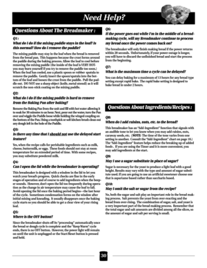 Page 3030
Need Help?
Questions About The Breadmaker :
Q1 :
What do I do if the mixing paddle stays in the loaf? Is
this normal? How do I remove the paddle?
The mixing paddle may stay in the loaf when the bread is removed
from the bread pan. This happens because the crust forms around
the paddle during the baking process. Allow the loaf to cool before
removing the mixing paddle (the inside of the loaf is VERY HOT-
you may burn yourself if you try to remove the paddle too soon.)  
When the loaf has cooled, use a...