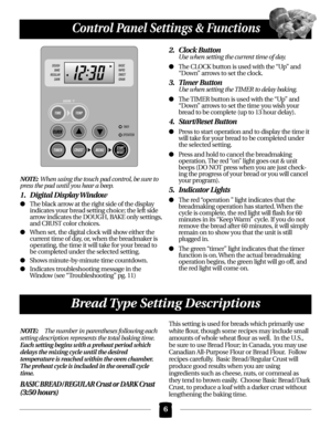 Page 6NOTE:When using the touch pad control, be sure to
press the pad until you hear a beep.
1. Digital Display Window
The black arrow at the right side of the display 
indicates your bread setting choice; the left side 
arrow indicates the DOUGH, BAKE only settings,
and CRUST color choices.
When set, the digital clock will show either the 
current time of day, or, when the breadmaker is 
operating, the time it will take for your bread to 
be completed under the selected setting.
Shows minute-by-minute time...