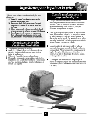 Page 17N’utiliser que des ingrédients frais.
Aux É.-U.:Utiliser de la farine de boulangerie.  Au
Canada:Utiliser de la farine tout usage ou de la
farine de boulangerie.
Utiliser de l’eau tiède; jamais de l’eau froide.
Mesurer les ingrédients avec précision et niveler les
ingrédients secs àl’aide du rebord droit d’un couteau
ou d’une spatule métallique.  ( Voir les techniques de
mesure à la page 8.)
Lorsque la recette demande l’utilisation d’une
surface légèrement enfarinée, étendre une ou deux
cuillères...