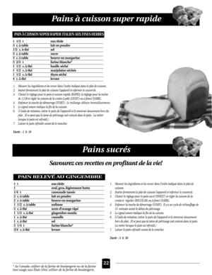 Page 22Pains à cuisson super rapide
22
Pains sucrés
PAIN RELEVÉ AU GINGEMBRE
1 t eau tiède
1œuf, gros, légèrement battu
1/4 t cassonade tassée
2c.à table lait en poudre
2c.à table beurre ou margarine
1 1/2 c.à table mélasse
3c.à thézeste d’orange râpé
1 1/2 c.à thégingembre moulu
1c.à thécannelle
1c.à thésel
3 1/4 t farine blanche*
3/4 c.à thélevure
1. Mesurer les ingrédients et les verser dans l’ordre indiqué dans le plat de
cuisson.
2. Insérer fermement le plat de cuisson l’appareil et refermer le couvercle....