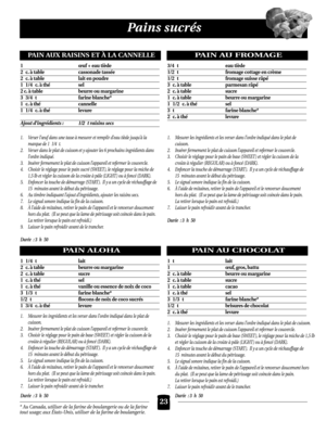 Page 23Pains sucrés
PAIN ALOHA
1 1/4 t lait
2c.à table beurre ou margarine
2c.à table sucre
1c.à thésel
1c.à thévanille ou essence de noix de coco
3 1/3 t farine blanche*
1/2 t flocons de noix de coco sucrés
1 3/4 c.à thélevure
1. Mesurer les ingrédients et les verser dans l’ordre indiqué dans le plat de 
cuisson.
2. Insérer fermement le plat de cuisson l’appareil et refermer le couvercle.
3. Choisir le réglage pour le pain de base (SWEET ) et régler la cuisson de la
croûte à régulier (REGULAR) ou à foncé...