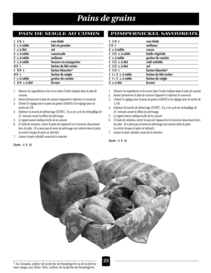 Page 2525
Pains de grains
* Au Canada, utiliser de la farine de boulangerie ou de la farine
tout usage; aux États-Unis, utiliser de la farine de boulangerie.
PAIN DE SEIGLE AU CUMIN
1. Mesurer les ingrédients et les verser dans l’ordre indiqué dans le plat de 
cuisson.
2. Insérer fermement le plat de cuisson l’appareil et refermer le couvercle.
3. Choisir le réglage pour le pain de grains (GRAIN) et le réglage pour la 
miche de 2 lb.
4. Enfoncer la touche de démarrage (START ). Il y a un cycle de réchauffage de...