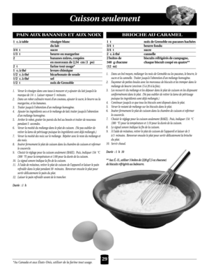 Page 29*Au Canada et aux États-Unis, utiliser de la farine tout usage.
Cuisson seulement
29
1. Verser le vinaigre dans une tasse à mesurer et y ajouter du lait jusqu’à la
marque de 1/4 t. Laisser reposer 5 minutes.
2. Dans un robot culinaire muni d’un couteau, ajouter le sucre, le beurre ou la
margarine, et les bananes.
3. Traiter jusqu’à l’obtention d’un mélange homogène.
4. Ajouter les ingrédients secs et le mélange de lait; traiter jusqu’à l’obtention
d’un mélange homogène.
5. Arrêter le robot, gratter les...