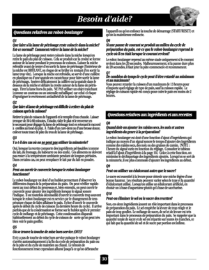 Page 3030
Besoin daide?
Questions relatives au robot-boulanger
Q1
Que faire si la lame de pétrissage reste coincée dans la miche?  
Est-ce normal?  Comment retirer la lame de la miche?
La lame de pétrissage peut rester coincée dans la miche lorsqu’on
retire le pain du plat de cuisson. Cela se produit car la croûte se forme
autour de la lame pendant le processus de cuisson. Laisser la miche
refroidir avant de tenter d’en sortir la lame de pétrissage (l’intérieur de
la miche est BRÛLANT, on risque de se brûler en...