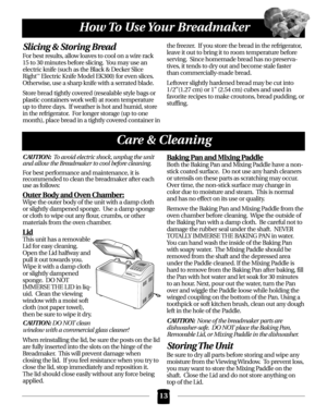 Page 13Slicing & Storing Bread
For best results, allow loaves to cool on a wire rack
15 to 30 minutes before slicing.  You may use an
electric knife (such as the Black & Decker Slice
Right
™Electric Knife Model EK300) for even slices.
Otherwise, use a sharp knife with a serrated blade. 
Store bread tightly covered (resealable style bags or
plastic containers work well) at room temperature
up to three days.  If weather is hot and humid, store
in the refrigerator.  For longer storage (up to one
month), place...