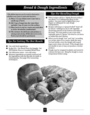 Page 17Use only fresh ingredients.
I
n the U.S.:Use Bread Flour; In Canada:Use 
All-Purpose Flour or Canadian Bread Flour.
Use lukewarm water – not cold water.
Measure ingredients accurately and level off 
dry ingredients with the flat side of a knife or
metal spatula. (See page 8 for measuring 
techniques).When recipes call for a “lightly floured surface,”
use about 1 to 2 tablespoons flour on the 
surface.  You may want to lightly flour your 
fingers or rolling pin for easy dough 
manipulation.
Recipes...