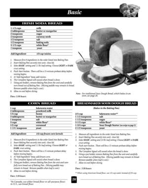 Page 20*In Canada, use either bread flour or all-purpose flour;
in U.S., use bread flour.
Basic
IRISH SODA BREAD
1-1/3 cups  milk
2 tablespoons butter or margarine
2 teaspoons  sugar
2 teaspoons  caraway seeds
1/2 teaspoon salt
1/2 teaspoon  baking soda
3-1/3 cups  white flour*
1 teaspoon yeast
Add Ingredient: 1/3 cup raisins
1.Measure first 8 ingredients in the order listed into Baking Pan.
2. Insert Baking Pan securely into unit; close lid.
3. Select BASIC setting and 1.5 lb. loaf setting. Choose LIGHT or...