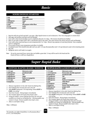 Page 21Basic
21
1.Heat the milk (do not boil) and add 1 cup water. Allow liquid mixture to cool to lukewarm. Pour into a large glass or ceramic bowl.
2. Add sugar, salt and flour and beat until well blended.
3. Cover with a clean towel and allow to sit in a draft-free place for 3 to 4 days. ( The mixture should become bubbly.)
4. Heat 1/2 cup water to about 100°F (38°C). and dissolve yeast in the water. Pour yeast mixture into starter and mix until well blended.
5. Cover with a clean towel and leave at room...