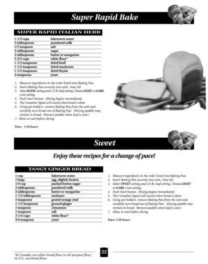 Page 22Super Rapid Bake
22
Sweet
1. Measure ingredients in the order listed into Baking Pan.
2.  Insert Baking Pan securely into unit;  close lid.
3. Select RAPID setting and 1.5 lb. loaf setting. Choose LIGHT or DARK
crust setting.
4. Push Start button.  Mixing begins immediately.
5. The Complete Signal will sound when bread is done.
6. Using pot holders, remove Baking Pan from the unit and 
carefully turn bread out of Baking Pan.  (Mixing paddle may
remain in bread.  Remove paddle when loaf is cool.)
7....