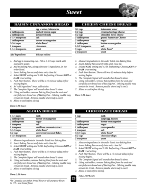 Page 23Sweet
RAISIN CINNAMON BREAD
1  egg + water, lukewarm
2 tablespoons  packed brown sugar
2 tablespoons  powdered milk
1-1/4 teaspoons  salt
2 tablespoons butter or margarine
3-3/4 cups  white flour*
1 teaspoon  cinnamon
1-1/4 teaspoons  yeast
Add Ingredient: 1/2 cup raisins
1. Add egg to measuring cup.  Fill to 1-1/4 cups mark with 
lukewarm water.  
2. Add to Baking Pan, along with next 7 ingredients, in the 
order listed.
3. Insert Baking Pan securely into unit; close lid.
4. Select SWEET setting and 1.5...