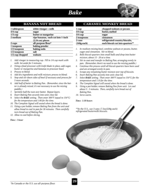 Page 29*In Canada or the U.S. use all-purpose flour.
Bake
29
1. Add vinegar to measuring cup. Fill to 1/4 cup mark with
milk. Set aside for 5 minutes.
2. Using a food processor with knife blade in place, add sugar,
butter or margarine and bananas to processor bowl.
3. Process to blend.
4. Add dry ingredients and milk mixture; process to blend.
5. Stop and stir down sides of bowl if necessary and process for
5 more seconds.
6. Add half of batter to Baking Pan. (Remember, since the bat-
ter is already mixed, it’s...