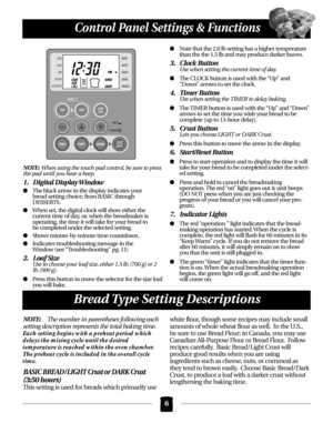 Page 6NOTE:When using the touch pad control, be sure to press
the pad until you hear a beep.
1. Digital Display Window
The black arrow in the display indicates your 
bread setting choice; from BASIC through 
DESSERTS.
When set, the digital clock will show either the 
current time of day, or, when the breadmaker is 
operating, the time it will take for your bread to 
be completed under the selected setting.
Shows minute-by-minute time countdown.
Indicates troubleshooting message in the 
Window (see...