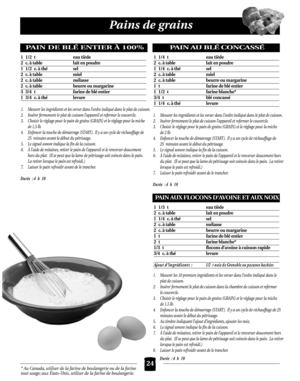 Page 6024
Pains de grains
* Au Canada, utiliser de la farine de boulangerie ou de la farine
tout usage; aux États-Unis, utiliser de la farine de boulangerie.
PAIN DE BLÉ ENTIER À 100%
1 1/2 t eau tiède
2 c. à table lait en poudre
1 1/2 c. à thé sel
2 c. à table miel
2 c. à table mélasse
2 c. à table beurre ou margarine
3 3/4 t farine de blé entier
1 3/4 c. à thé levure
1. Mesurer les ingrédients et les verser dans l’ordre indiqué dans le plat de cuisson.
2. Insérer fermement le plat de cuisson l’appareil et...
