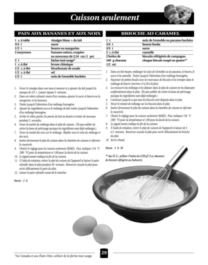 Page 65*Au Canada et aux États-Unis, utiliser de la farine tout usage.
Cuisson seulement
29
1. Verser le vinaigre dans une tasse à mesurer et y ajouter du lait jusqu’à la
marque de 1/4 t. Laisser reposer 5 minutes.
2. Dans un robot culinaire muni d’un couteau, ajouter le sucre, le beurre ou la
margarine, et les bananes.
3. Traiter jusqu’à l’obtention d’un mélange homogène.
4. Ajouter les ingrédients secs et le mélange de lait; traiter jusqu’à l’obtention
d’un mélange homogène.
5. Arrêter le robot, gratter les...