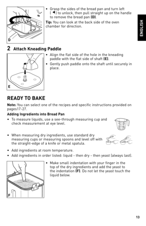 Page 1313
eNGlISH
• Grasp the sides of the bread pan and turn left   
(▼) to unlock, then pull straight up on the handle 
to remove the bread pan  (d).
Tip: You can look at the back side of the oven 
chamber for direction.
2  Attach Kneadin\b Paddle
•  Align the flat side of the hole in the kneading 
paddle with the flat side of shaft  (e). 
•  Gently push paddle onto the shaft until securely in 
place.
ReAd Y TO bAKe
Note:  You can select one of the recipes and specific instructions provided on 
pages17\f27....