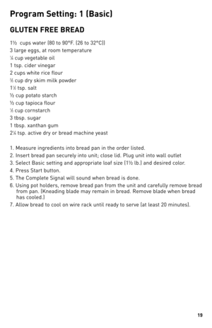 Page 1919
P\fo\b\fam Settin\b: 1 (basic)
GlUTeN FRee  bReAd
1½  cups water (80 to 90°F. (26 to \b2°C))
\b large eggs, at room temperature
1⁄4 cup vegetable oil
1 tsp. cider vinegar
2 cups white rice flour
2⁄\b cup dry skim milk powder
1
1⁄2 tsp. salt
½ cup potato starch
½ cup tapioca flour
1⁄\b cup cornstarch
\b tbsp. sugar
1 tbsp. xanthan gum
2
1⁄4 tsp. active dry or bread machine yeast
1. Measure ingredients into bread pan in the order listed.
2. Insert bread pan securely into unit; close lid. Plug unit into...