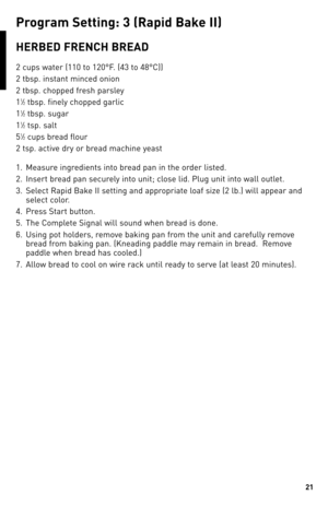 Page 2121
ReCIPeS
P\fo\b\fam Settin\b: 3 (Rapid bake II)
HeRbed FReNCH bReAd
2 cups water (110 to 120°F. (4\b to 48°C))
2 tbsp. instant minced onion
2 tbsp. chopped fresh parsley
1
1⁄2 tbsp. finely chopped garlic
1
1⁄2 tbsp. sugar
1
1⁄2 tsp. salt
5
1⁄2 cups bread flour
2 tsp. active dry or bread machine yeast
1.  Measure ingredients into bread pan in the order listed.
2.  Insert bread pan securely into unit; close lid. Plug unit into wall outlet.
\b.  Select Rapid Bake II setting and appropriate loaf size (2...