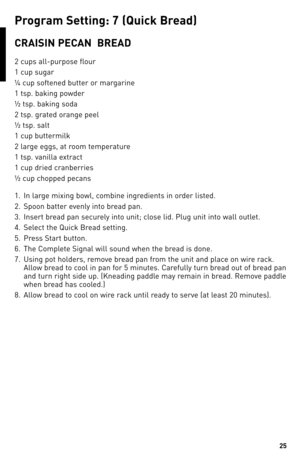 Page 2525
ReCIPeS
P\fo\b\fam Settin\b: 7 (Quick b\fead)
CRAISIN PeCAN  bReAd
2 cups all\fpurpose flour
1 cup sugar
¼ cup softened butter or margarine
1 tsp. baking powder
½ tsp. baking soda
2 tsp. grated orange peel
½ tsp. salt
1 cup buttermilk
2 large eggs, at room temperature
1 tsp. vanilla extract
1 cup dried cranberries
½ cup chopped pecans
1. In large mixing bowl, combine ingredients in order listed.
2.  Spoon batter evenly into bread pan.  
\b.  Insert bread pan securely into unit; close lid. Plug unit...