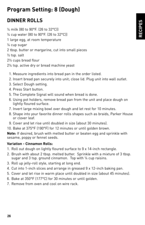 Page 2626
ReCIPeS
P\fo\b\fam Settin\b: 8 (dou\bh)
dINNeR ROllS
¼ milk (80 to 90°F. (26 to \b2°C))
¼ cup water (80 to 90°F. (26 to \b2°C))
1 large egg, at room temperature
¼ cup sugar
2 tbsp. butter or margarine, cut into small pieces
½ tsp. salt
2½ cups bread flour
2¼ tsp. active dry or bread machine yeast
  1. Measure ingredients into bread pan in the order listed.
  2.  Insert bread pan securely into unit; close lid. Plug unit into wall outlet.
  \b.  Select Dough setting.
  4.  Press Start button.  
  5....