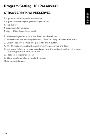 Page 2828
ReCIPeS
P\fo\b\fam Settin\b: 10 (P\fese\fves)
STRAWbeRRY KIWI PReSeRVeS
2 cups coarsely chopped strawberries
1 cup coarsely chopped  golden or green kiwi
¾ cup sugar
1 tbsp. fresh lemon juice
1 pkg. (1.75 oz.) powdered pectin
1. Measure ingredients in order listed into bread pan.
2.  Insert bread pan securely into unit. Close lid. Plug unit into wall outlet.
\b.  Select Preserve setting and press the Start button.
4.  The Complete Signal will sound when the preserves are done.
5.  Using pot holders,...