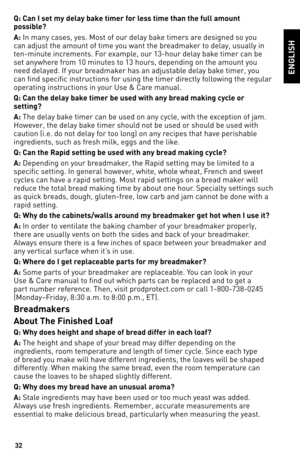 Page 3232
Q: Can I set my de\olay bake time\f fo\f less time than the fu\oll amount 
possible? 
A: In many cases, yes. Most of our delay bake timers are designed so you 
can adjust the amount of ti\1me you want the breadmaker to delay, usually in 
ten\fminute increments. For example, our 1\b\fhour delay \1bake timer can be 
set anywhere from 10 minutes to 1\b hours, depending on th\1e amount you 
need delayed. If your breadmaker has an adjustable delay bake timer, you 
can find specific ins\1tructions for using...