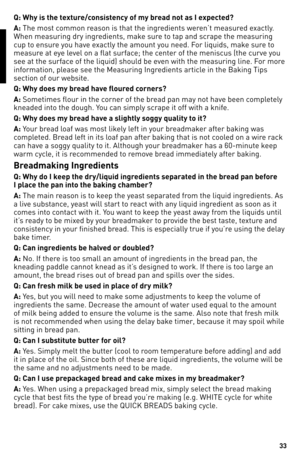Page 3333
eNGlISH
Q: Why is the textu\fe/consistency of my b\fead not as I expected?
A: The most common reason is that the \1ingredients weren’t measured exactly. 
When measuring dry i\1ngredients, make sure to tap and scrape the measuring 
cup to ensure you have exactly the amount you need. For liquids, make sure to 
measure at eye level on a flat surface; the center of the meniscus \1(the curve you 
see at the surface of the liquid) s\1hould be even with the measuri\1ng line. For more 
information, please see...