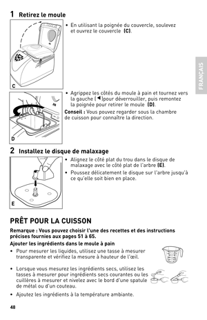 Page 4848
1 Reti\fez le moule
•  En utilisant la poignée du couvercle, soulevez   
et ouvrez le couvercle   (C).
•  Agrippez les côtés du moule à pain et tournez vers   
la gauche (
▼)pour déverrouiller, puis remontez   
la poignée pour retirer le moule   (d).
Conseil : Vous pouvez regarder sous la chambre   
de cuisson pour connaître la direction.
2  Installez le disque de malaxa\be
•  Alignez le côté plat du trou dans le disque de 
malaxage avec le côté plat de l'arbre  (e). 
•  Poussez délicatement le...