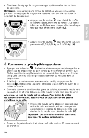 Page 5050
• Choisissez le réglage de programme approprié selon les instructions   
de la recette.
Rema\fque : Si vous faites une erreur de sélection, vous devez repasser 
par tous  les réglages de programme restants pour ensuite retrouver la 
sélection du bon réglage.
• Appuyez sur le bouton 
 pour choisir la croûte 
recherchée (pâle, moyenne ou foncée).  la flèche 
à l'écran se déplace vers chaque sélection chaque 
fois que vous enfoncez la touche  (J).
•  Appuyez sur le bouton 
 pour choisir la taille de...