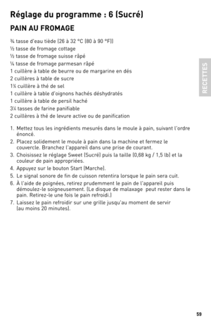 Page 5959
Ré\bla\be du p\fo\b\famme : 6 (Suc\fé)
PAIN AU FROMAGe
¾ tasse d'eau tiède (26 à \b2 °C (80 à 90 °F))
½ tasse de fromage cottage
½ tasse de fromage suisse râpé
¼ tasse de fromage parmesan râpé
1 cuillère à table de beurre ou de margarine en dés
2 cuillères à table de sucre
1
\b⁄4 cuillère à thé de sel
1 cuillère à table d'oignons hachés déshydratés 
1 cuillère à table de persil haché
\b
1⁄4 tasses de farine panifiable
2 cuillères à thé de levure active ou de panification
1.  Mettez tous les...