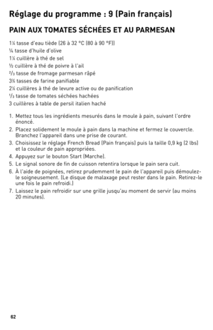 Page 6262
Ré\bla\be du p\fo\b\famme : 9 (Pain f\fançais)
PAIN AUX TOMATeS SÉCHÉeS eT AU PARMeSAN
11⁄4 tasse d'eau tiède (26 à \b2 °C (80 à 90 °F))
¼ tasse d'huile d'olive
1
1⁄4 cuillère à thé de sel
½ cuillère à thé de poivre à l'ail
²/ ³ tasse de fromage parmesan râpé
\b
\b⁄4 tasses de farine panifiable
2
1⁄4 cuillères à thé de levure active ou de panification
¹/ ³ tasse de tomates séchées hachées
\b cuillères à table de persil italien haché
1.  Mettez tous les ingrédients mesurés dans le moule...