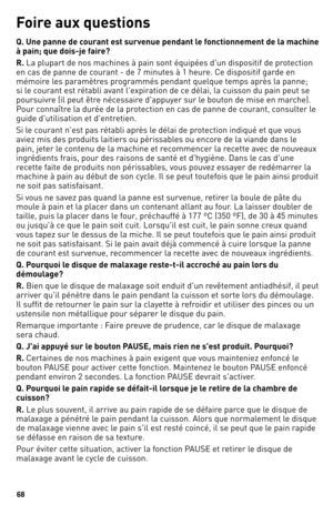 Page 6868
Foi\fe aux questions
Q. Une panne de cou\fant est su\fvenue pendant le fonctionnement de la machine 
à pain; que dois-je\o fai\fe?
R. la plupart de nos ma\1chines à pain sont\1 équipées d'un dis\1positif de protection 
en cas de panne de courant \f de 7 minutes à 1 heure. Ce dispositif g\1arde en 
mémoire les paramètres programmés pendant quel\1que temps après la panne; 
si le courant est rétabli avant l'expiration de ce délai, la cuisson du pain peut s\1e 
poursuivre (il peut être nécessaire...