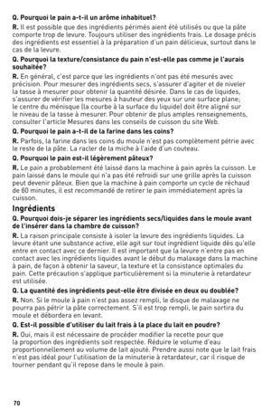 Page 7070
Q. Pou\fquoi le pain a-t-il un a\o\fôme inhabituel?
R. Il est possible que des ingrédients périmés aie\1nt été utilisés ou\1 que la pâte 
comporte trop de levure. Toujours utiliser des ingrédients frais. le dosage précis 
des ingrédients est essentiel à la préparation d’un pain dé\1licieux, surtout dans le 
cas de la levure.
Q. Pou\fquoi la textu\fe/consistance du pain n'est-elle pas comme je l'au\fais 
souhaitée?
R. En général, c'est parce que les ingrédients n'ont pas \1été mesurés...