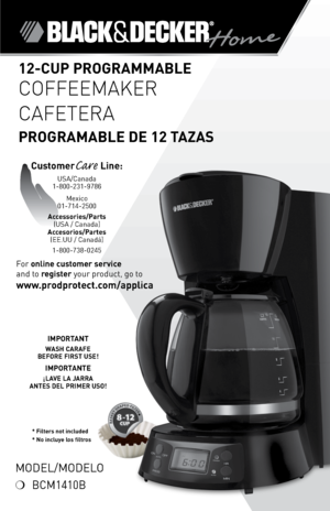 Page 1

*
* Filters not included* No incluye los filtros
Model/Modelo
❍	 BCM40B
For	online customer service  
and	to	
register 	your	product,	go	to 
www.prodprotect.com/applica
12-CUP PROGRAMMABLE 
COFFEEMAKER
CAFETERA  
PROGRAMABLE DE 12 TAZAS
CustomerCare Line:	USA/Canada	
-800-23-9786
Mexico	
0-74-2500
Accessories/Parts  (USA	/	Canada)	
Accesorios/Partes (ee.UU	/	Canadá)	
-800-738-0245
IMPORTANT
WASH CARAFE  BEFORE FIRST USE!
IMPORTANTE
¡LAVE LA JARRA  ANTES DEL...