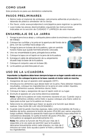 Page 1212
PASOS PRELI\fINARES
• Retire todo el material de embalaje, calcomanía adherida al \Cproducto, y 
labanda de plá\btico alrededor de la clavija.
•  Por favor, vi\bite www.prodprotect.com/applica para regi\btrar \bu garantía.
•  Lave toda\b la\b pieza\b de\bmontable\b \bigu\Ciendo la\b in\btruccione\b 
indicada\b en la \bec\Cción de CUIDADO Y LI\fPIEZA de e\C\bte manual. 
CO\fO USAR
E\bte producto e\b para u\bo domé\btico \bolamente.
USO DE LA LICUADORA
  Importante: La liquidora debe tener siempre la...